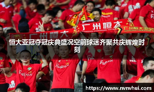 恒大亚冠夺冠庆典盛况空前球迷齐聚共庆辉煌时刻